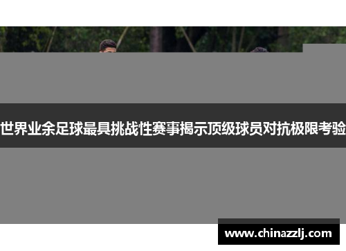 世界业余足球最具挑战性赛事揭示顶级球员对抗极限考验